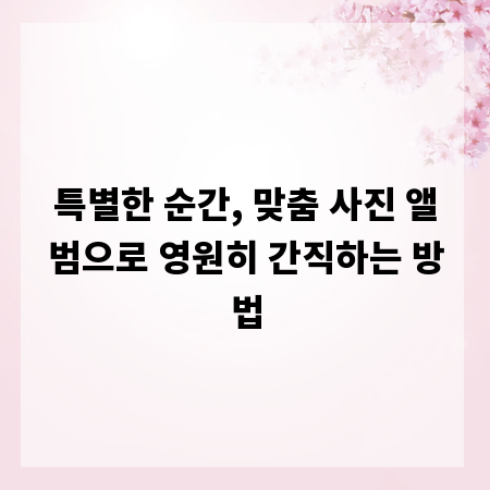 특별한 순간, 맞춤 사진 앨범으로 영원히 간직하는 방법
