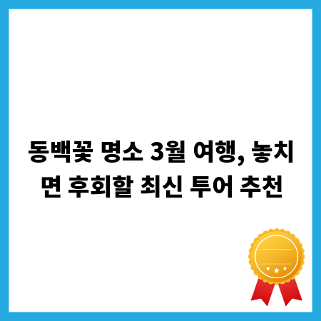 동백꽃 명소 3월 여행, 놓치면 후회할 최신 투어 추천