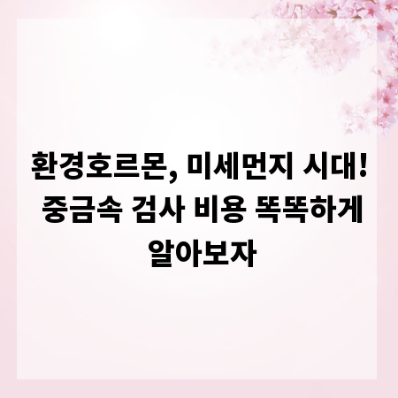 환경호르몬, 미세먼지 시대! 중금속 검사 비용 똑똑하게 알아보자