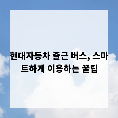 현대자동차 출근 버스, 스마트하게 이용하는 꿀팁
