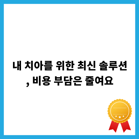 내 치아를 위한 최신 솔루션, 비용 부담은 줄여요
