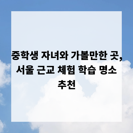 중학생 자녀와 가볼만한 곳, 서울 근교 체험 학습 명소 추천