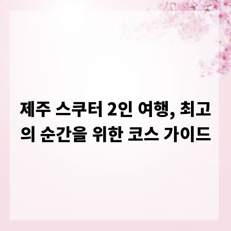 제주 스쿠터 2인 여행, 최고의 순간을 위한 코스 가이드