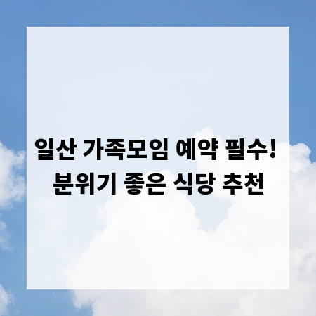일산 가족모임 예약 필수! 분위기 좋은 식당 추천